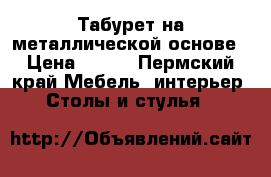  Табурет на металлической основе › Цена ­ 300 - Пермский край Мебель, интерьер » Столы и стулья   